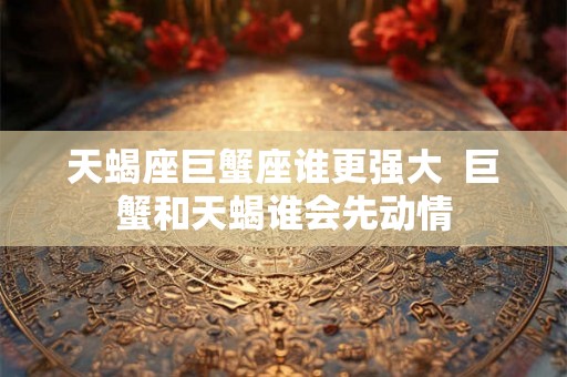 天蝎座巨蟹座谁更强大  巨蟹和天蝎谁会先动情