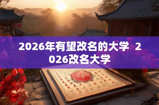 2026年有望改名的大学  2026改名大学