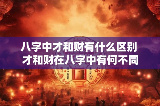 八字中才和财有什么区别 才和财在八字中有何不同 八字中才和财有什么区别 才和财在八字中有何不同
