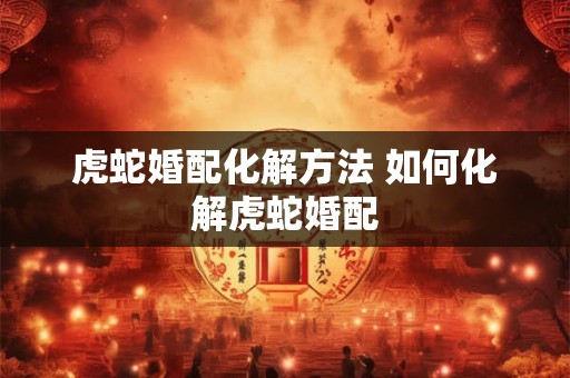 虎蛇婚配化解方法 如何化解虎蛇婚配