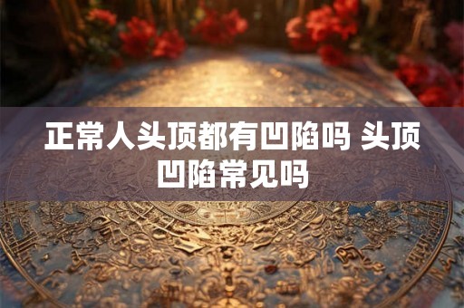 正常人头顶都有凹陷吗 头顶凹陷常见吗