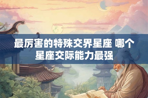 最厉害的特殊交界星座 哪个星座交际能力最强 最厉害的特殊交界星座 哪个星座交际能力最强