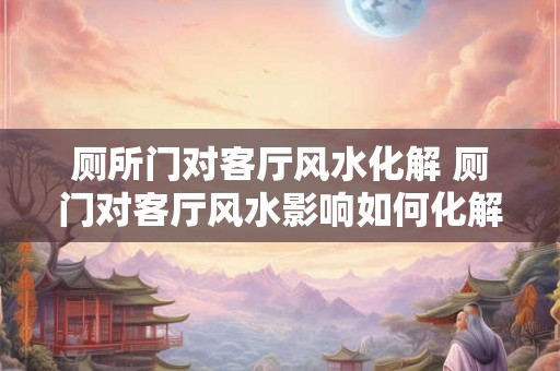 厕所门对客厅风水化解 厕门对客厅风水影响如何化解