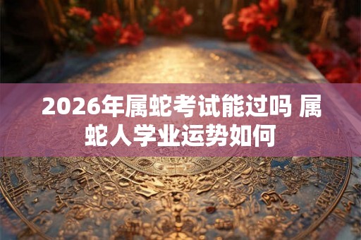 2026年属蛇考试能过吗 属蛇人学业运势如何 2026年属蛇考试能过吗 属蛇人学业运势如何