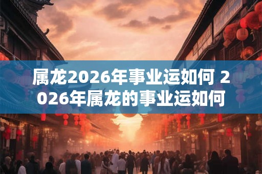 属龙2026年事业运如何 2026年属龙的事业运如何 属龙2026年事业运如何 2026年属龙的事业运如何