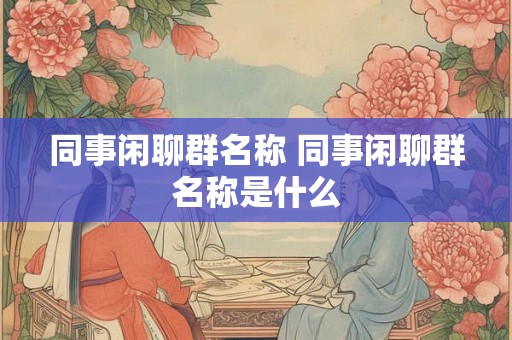 同事闲聊群名称 同事闲聊群名称是什么 同事闲聊群名称 同事闲聊群名称是什么