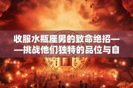 收服水瓶座男的致命绝招——挑战他们独特的品位与自由需求
