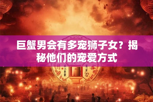 巨蟹男会有多宠狮子女？揭秘他们的宠爱方式