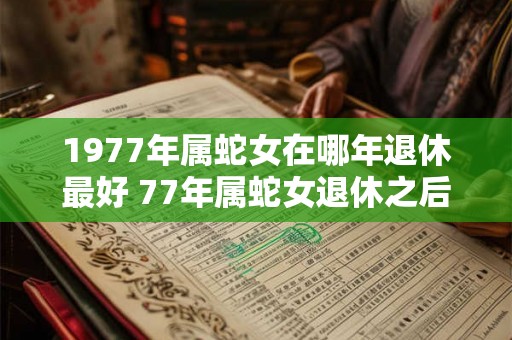 1977年属蛇女在哪年退休最好 77年属蛇女退休之后运势如何 1977年属蛇女在哪年退休最好 77年属蛇女退休之后运势如何
