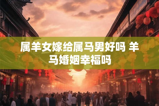 属羊女嫁给属马男好吗 羊马婚姻幸福吗