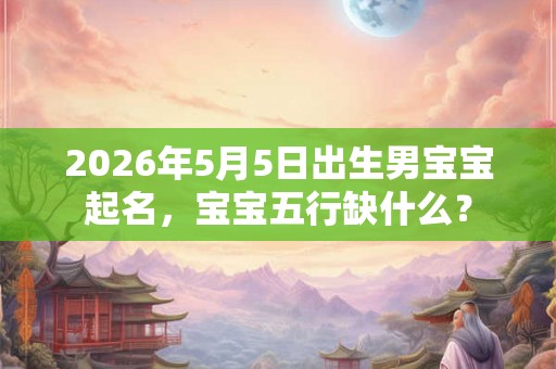 2026年5月5日出生男宝宝起名，宝宝五行缺什么？