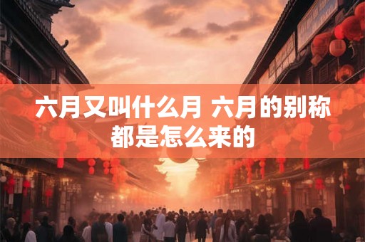 六月又叫什么月 六月的别称都是怎么来的