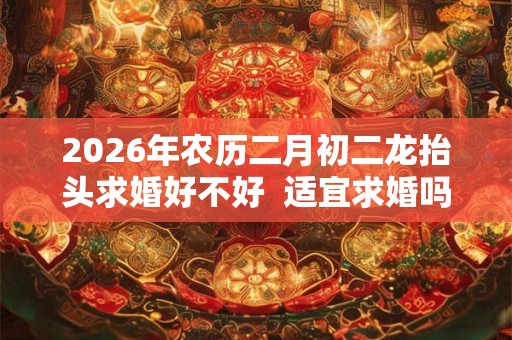 2026年农历二月初二龙抬头求婚好不好 适宜求婚吗 2026年农历二月初二龙抬头求婚好不好 适宜求婚吗