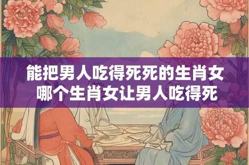 能把男人吃得死死的生肖女 哪个生肖女让男人吃得死死
