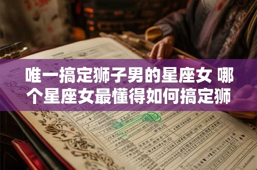 唯一搞定狮子男的星座女 哪个星座女最懂得如何搞定狮子男 唯一搞定狮子男的星座女 哪个星座女最懂得如何搞定狮子男