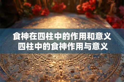 食神在四柱中的作用和意义 四柱中的食神作用与意义
