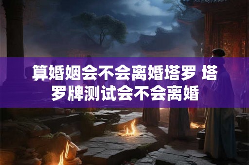 算婚姻会不会离婚塔罗 塔罗牌测试会不会离婚