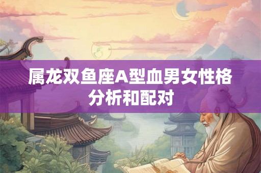 属龙双鱼座A型血男女性格分析和配对 属龙双鱼座A型血男女性格分析和配对
