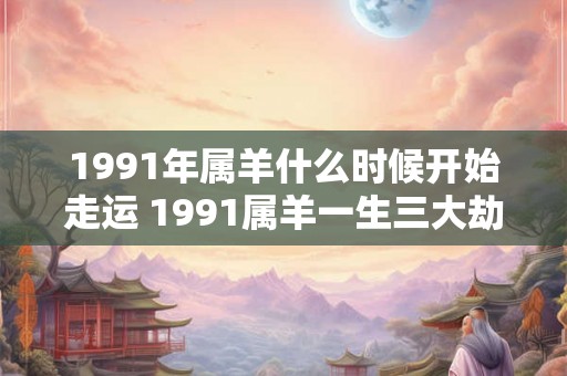 1991年属羊什么时候开始走运 1991属羊一生三大劫难
