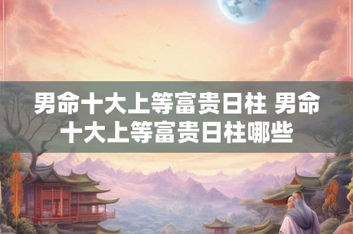 男命十大上等富贵日柱 男命十大上等富贵日柱哪些 男命十大上等富贵日柱 男命十大上等富贵日柱哪些