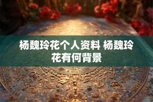 杨魏玲花个人资料 杨魏玲花有何背景 杨魏玲花个人资料 杨魏玲花有何背景