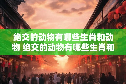 绝交的动物有哪些生肖和动物 绝交的动物有哪些生肖和动物有关