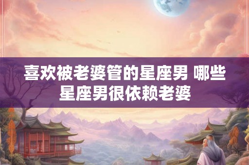 喜欢被老婆管的星座男 哪些星座男很依赖老婆