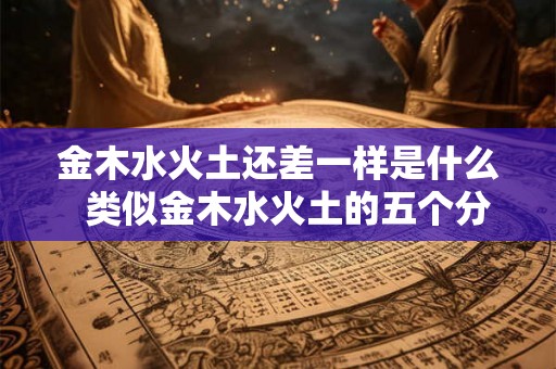 金木水火土还差一样是什么 类似金木水火土的五个分类 金木水火土还差一样是什么 类似金木水火土的五个分类