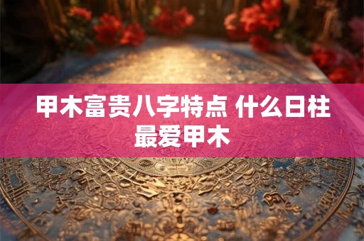 甲木富贵八字特点 什么日柱最爱甲木