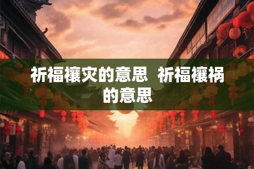 祈福禳灾的意思 祈福禳祸的意思 祈福禳灾的意思 祈福禳祸的意思
