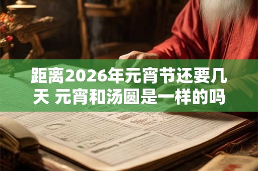 距离2026年元宵节还要几天 元宵和汤圆是一样的吗