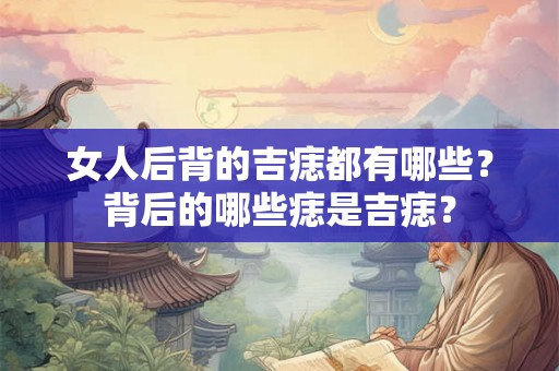 女人后背的吉痣都有哪些？背后的哪些痣是吉痣？