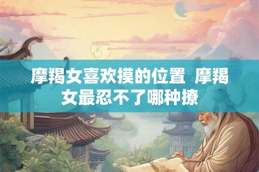 摩羯女喜欢摸的位置  摩羯女最忍不了哪种撩