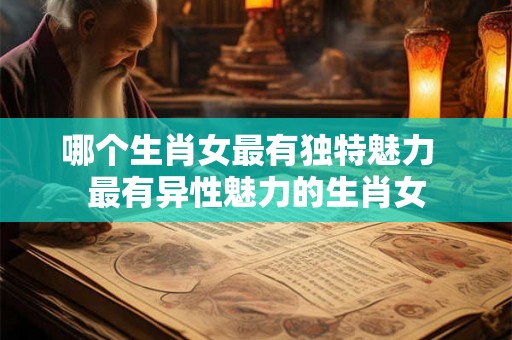 哪个生肖女最有独特魅力  最有异性魅力的生肖女
