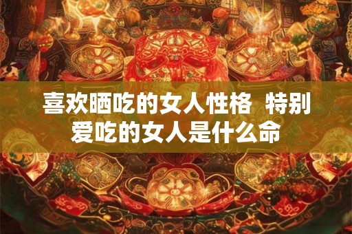 喜欢晒吃的女人性格  特别爱吃的女人是什么命