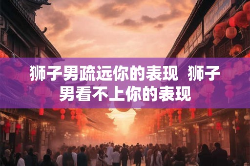 狮子男疏远你的表现 狮子男看不上你的表现 狮子男疏远你的表现 狮子男看不上你的表现