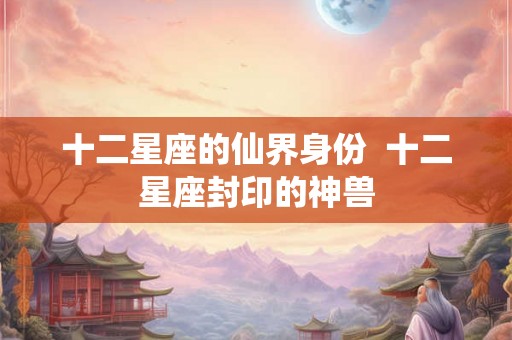 十二星座的仙界身份  十二星座封印的神兽