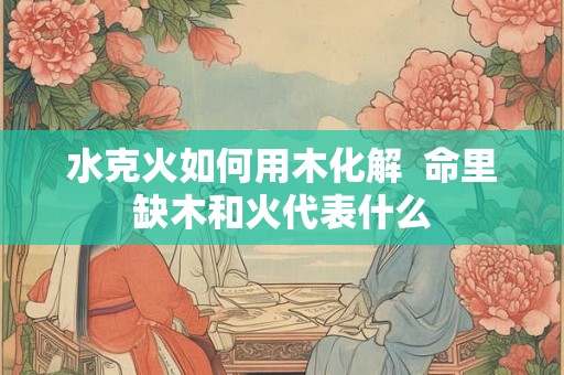 水克火如何用木化解  命里缺木和火代表什么