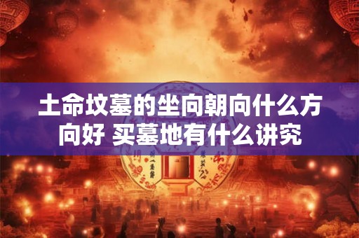 土命坟墓的坐向朝向什么方向好 买墓地有什么讲究