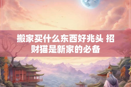 搬家买什么东西好兆头 招财猫是新家的必备