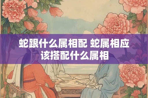 蛇跟什么属相配 蛇属相应该搭配什么属相 蛇跟什么属相配 蛇属相应该搭配什么属相