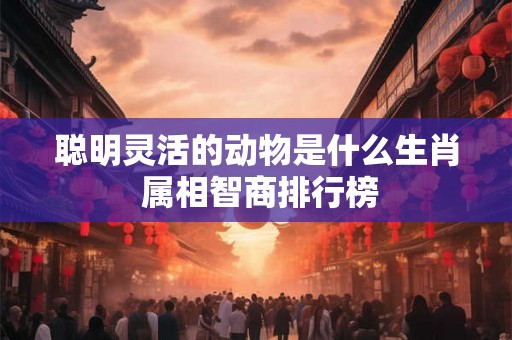 聪明灵活的动物是什么生肖 属相智商排行榜