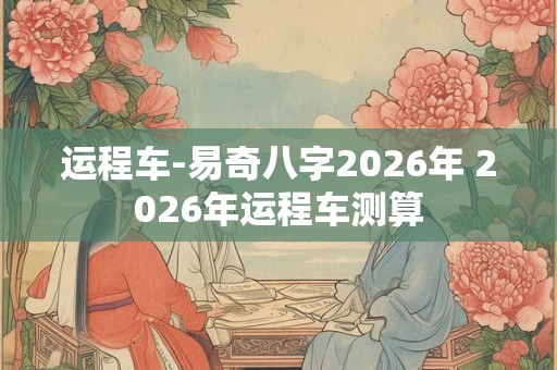 运程车-易奇八字2026年 2026年运程车测算