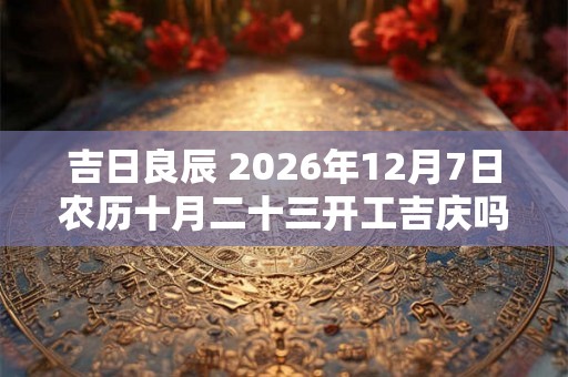 吉日良辰 2026年12月7日农历十月二十三开工吉庆吗 吉日良辰 2026年12月7日农历十月二十三开工吉庆吗