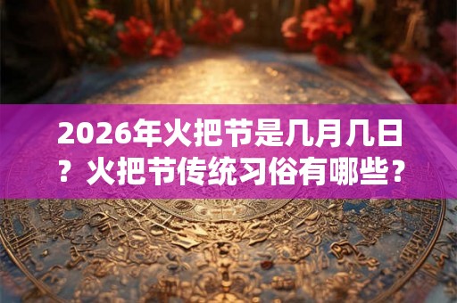 2026年火把节是几月几日？火把节传统习俗有哪些？