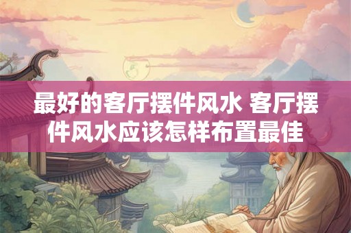 最好的客厅摆件风水 客厅摆件风水应该怎样布置最佳