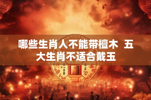 哪些生肖人不能带檀木  五大生肖不适合戴玉