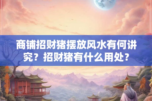 商铺招财猪摆放风水有何讲究？招财猪有什么用处？