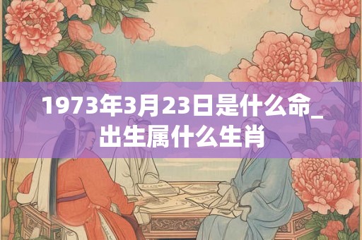 1973年3月23日是什么命_出生属什么生肖