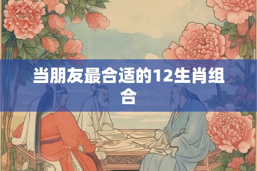 当朋友最合适的12生肖组合
